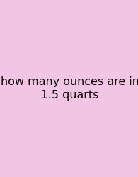 How Many Ounces Are In 1.5 Quarts