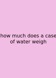 How Much Does A Case Of Water Weigh