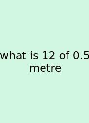 What Is 12 Of 0.5 Metre
