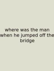 Where Was The Man When He Jumped Off The Bridge